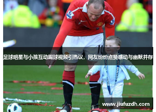 足球明星与小孩互动踢球视频引热议，网友纷纷点赞感动与幽默并存