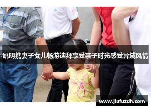 姚明携妻子女儿畅游迪拜享受亲子时光感受异域风情