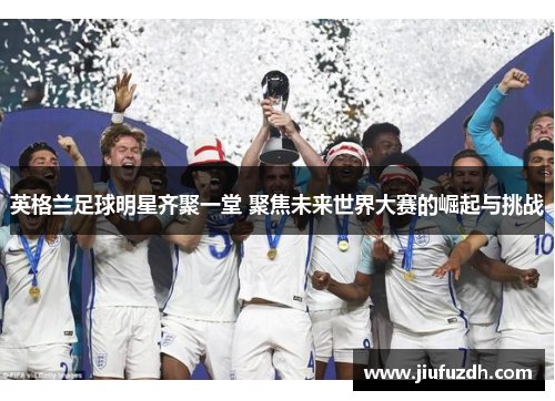 英格兰足球明星齐聚一堂 聚焦未来世界大赛的崛起与挑战