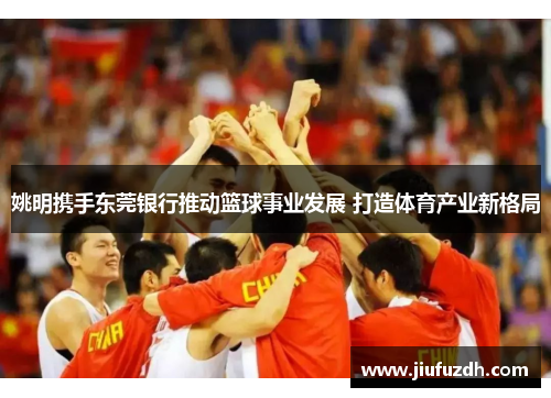 姚明携手东莞银行推动篮球事业发展 打造体育产业新格局