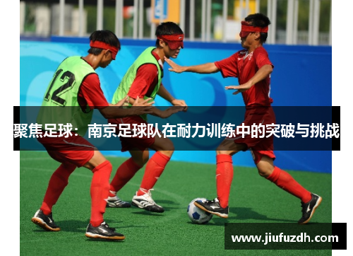 聚焦足球：南京足球队在耐力训练中的突破与挑战