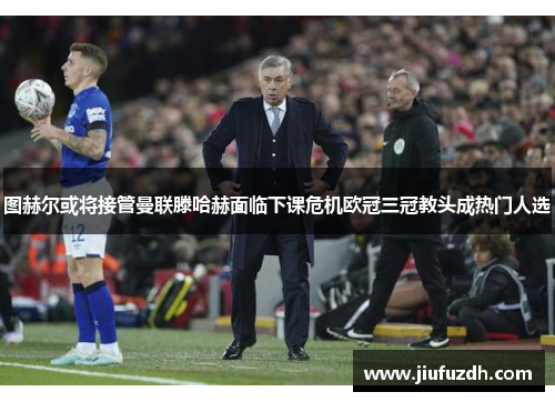 图赫尔或将接管曼联滕哈赫面临下课危机欧冠三冠教头成热门人选